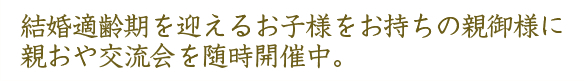 結婚適齢期を迎えるお子様をお持ちの親御様に親おや交流会を随時開催中